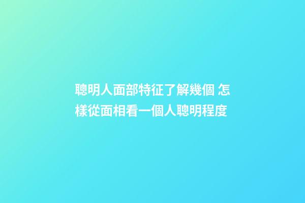 聰明人面部特征了解幾個 怎樣從面相看一個人聰明程度
